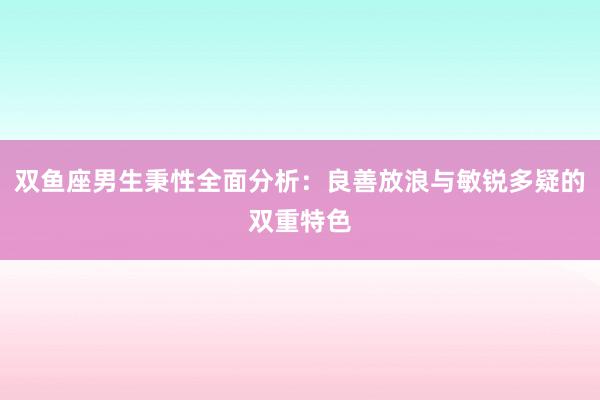 双鱼座男生秉性全面分析：良善放浪与敏锐多疑的双重特色