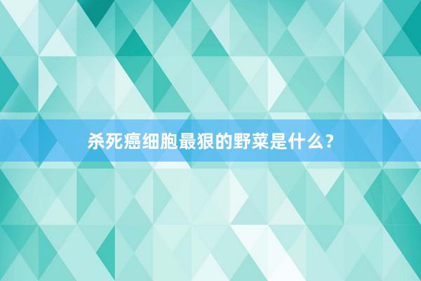 杀死癌细胞最狠的野菜是什么？
